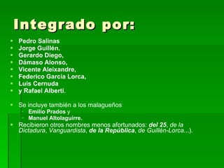 Integrado por: Pedro Salinas  Jorge Guillén ,  Gerardo Diego,   Dámaso Alonso,  Vicente Aleixandre, Federico García Lorca,  Luis Cernuda y Rafael Alberti .  Se incluye también a los malagueños  Emilio Prados  y Manuel Altolaguirre. Recibieron otros nombres menos afortunados:  del 25 ,  de la Dictadura ,  Vanguardista ,  de la República ,  de Guillén-Lorca ...). 