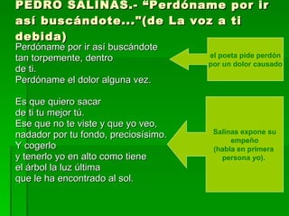 PEDRO SALINAS.- “Perdóname por ir así buscándote..."(de La voz a ti debida) Perdóname por ir así buscándote  tan torpemente, dentro de ti. Perdóname el dolor alguna vez.  Es que quiero sacar de ti tu mejor tú. Ese que no te viste y que yo veo,  nadador por tu fondo, preciosísimo.  Y cogerlo y tenerlo yo en alto como tiene  el árbol la luz última que le ha encontrado al sol.  el poeta pide perdón por un dolor causado  Salinas expone su empeño  (habla en primera  persona  yo ).  