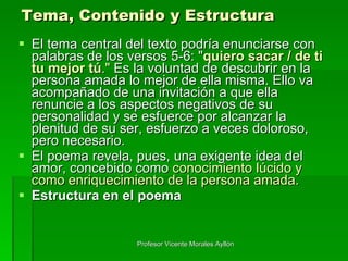 Tema, Contenido y Estructura El tema central del texto podría enunciarse con palabras de los versos 5-6: " quiero sacar / de ti tu mejor tú ."  Es la voluntad de descubrir en la persona amada lo mejor de ella misma. Ello va acompañado de una invitación a que ella renuncie a los aspectos negativos de su personalidad y se esfuerce por alcanzar la plenitud de su ser, esfuerzo a veces doloroso, pero necesario. El poema revela, pues, una exigente idea del amor, concebido como  conocimiento lúcido y como enriquecimiento de la persona amada. Estructura en el poema Profesor Vicente Morales Ayllón 