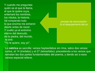 Y cuando me preguntes  quién es el que te llama,  el que te quiere suya, enterraré los nombres, los rótulos, la historia.  Iré rompiendo todo lo que encima me echaron  desde antes de nacer. Y vuelto ya al anónimo eterno del desnudo, de la piedra, del mundo, te diré: "Yo te quiero, soy yo". proceso de renunciación: b) el despojamiento del yo La  métrica  es sencilla: versos heptasílabos sin rima, salvo dos versos cortos, el 14 (trisílabo) y el 27 (tetrasílabo); precediendo a los versos que rematan las dos partes fundamentales del poema, y dando así a esos versos especial relieve,  