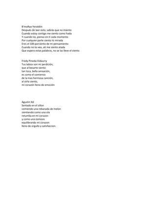 B'moRaa Yeraldiin
Después de leer esto, sabrás que no miento
Cuando estoy contigo me siento como hada
Y cuando no, pienso en ti cada momento
Por cualquier parte siento tú mirada
Eres el 100 porciento de mi pensamiento
Cuando no te veo, ati me siento atada
Que espero estas palabras, no se las lleve el viento


Fredy Pineda Vidaurry
Tus labios son mi perdición,
que al besarte siento
tan loca, bella sensación,
es como el comienzo
de la mas hermosa canción,
al oírla siento,
mi corazón lleno de emoción




Agustin Xd
Sentado en el sillon
comiendo una rebanada de melon
sientiendo como una ola
retumba en mi corazon
y como una osmosis
equilibrando mi corazon
lleno de orgullo y satisfaccion.
 