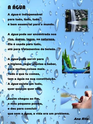 A ÁGUA
A água é indispensável
para tudo, tudo, tudo…

é bem essencial para o mundo.
A água pode ser encontrada nos
rios, mares, lagos, na natureza.
Ela é usada para tudo,
até para tratamentos de beleza.
A água pode servir para
a higiene, regar plantas e beber,
para muitas coisas mais.
Tudo o que tu comes,
tem a água na sua constituição.
A água existe em tudo,
quer queiras quer não.
Assim chegou ao fim,
o meu pequeno poema,
e deu para concluir
que sem a água, a vida era um problema.

Ana Rita

 