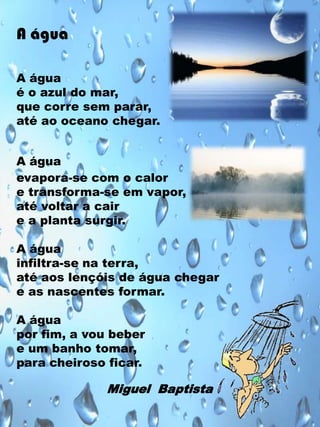 A água
A água
é o azul do mar,
que corre sem parar,
até ao oceano chegar.
A água
evapora-se com o calor
e transforma-se em vapor,
até voltar a cair
e a planta surgir.
A água
infiltra-se na terra,
até aos lençóis de água chegar
e as nascentes formar.

A água
por fim, a vou beber
e um banho tomar,
para cheiroso ficar.

Miguel Baptista

 