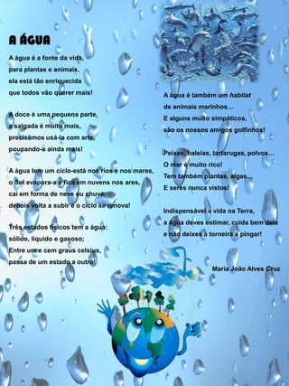 A ÁGUA
A água é a fonte da vida,
para plantas e animais,
ela está tão enriquecida
que todos vão querer mais!

A água é também um habitat
de animais marinhos…

A doce é uma pequena parte,
a salgada é muito mais,

E alguns muito simpáticos,
são os nossos amigos golfinhos!

precisamos usá-la com arte,
poupando-a ainda mais!

Peixes, baleias, tartarugas, polvos…
O mar é muito rico!

A água tem um ciclo-está nos rios e nos mares,
o Sol evapora-a e fica em nuvens nos ares,

Tem também plantas, algas…
E seres nunca vistos!

cai em forma de neve ou chuva,
depois volta a subir e o ciclo se renova!

Três estados físicos tem a água:
sólido, líquido e gasoso;

Indispensável à vida na Terra,

a água deves estimar, cuida bem dela
e não deixes a torneira a pingar!

Entre um e cem graus celsius,
passa de um estado a outro!
Maria João Alves Cruz

 