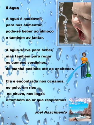 A água
A água é saudável,
para nos alimentar,
pode-se beber ao almoço

e também ao jantar.
A água serve para beber,
mas também para regar
os campos verdinhos,
de manhã cedinho até ao anoitecer.

Ela é encontrada nos oceanos,
no gelo, em rios
na chuva, nos lagos
e também no ar que respiramos

Joel Nascimento

 