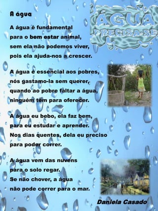 A água
A água é fundamental
para o bem estar animal,

sem ela não podemos viver,
pois ela ajuda-nos a crescer.
A água é essencial aos pobres,
nós gastamo-la sem querer,
quando ao pobre faltar a água,
ninguém tem para oferecer.
A água eu bebo, ela faz bem,
para eu estudar e aprender.
Nos dias quentes, dela eu preciso
para poder correr.

A água vem das nuvens
para o solo regar.
Se não chover, a água
não pode correr para o mar.

Daniela Casado

 