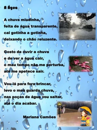 A Água
A chuva miudinha,

feita de água transparente,
cai gotinha a gotinha,
deixando o chão reluzente.
Gosto de ouvir a chuva
e de ver a água cair,
o mau tempo não me perturba,
até me apetece sair.
Vou lá para fora brincar,
levo o meu guarda chuva,

nas poças de água vou saltar,
até o dia acabar.
Mariana Camões

 