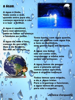 A ÁGUA
A água é linda,
linda como o mar,
quando entro para ela,
começa aparecer o céu
e o luar a brilhar.
A água é saudável,
para nos alimentar,
pode-se beber ao almoço
e também ao jantar.
A água da rede é boa,
como a do garrafão,
mas a da torneira,
faz mal ao coração.

Tomo banho com água quente,
rego as plantas com água fria
e lavo os dentinhos,
sem gastar água em demasia.
A água vou beber
não sei como virar,
vou chamar a minha mãe
senão vou entornar.
A água temos de poupar
para o planeta salvar,
vamos todos conciliar,
que é urgente começar
Todos temos uma missão,
a de a água tratar.
Para a organizar e funcionar,
a água temos de poupar,
para não a esgotar.

Jéssica Cerqueiro

 