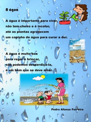 A água
A água é importante para viver,

não tem cheiro e é incolor.
até as plantas agradecem
um copinho de água para curar a dor.

A água é muito boa
para regar e brincar,
não podemos desperdiçá-la,

é um bem que se deve amar.

Pedro Afonso Ferreira

 