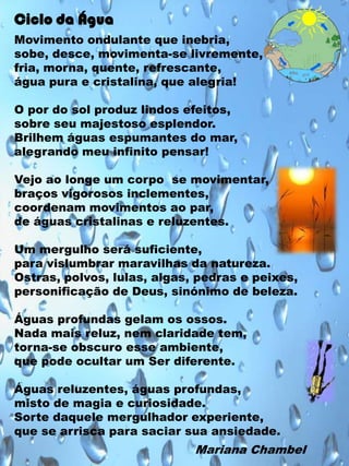 Ciclo da Água
Movimento ondulante que inebria,
sobe, desce, movimenta-se livremente,
fria, morna, quente, refrescante,
água pura e cristalina, que alegria!
O por do sol produz lindos efeitos,
sobre seu majestoso esplendor.
Brilhem águas espumantes do mar,
alegrando meu infinito pensar!
Vejo ao longe um corpo se movimentar,
braços vigorosos inclementes,
coordenam movimentos ao par,
de águas cristalinas e reluzentes.
Um mergulho será suficiente,
para vislumbrar maravilhas da natureza.
Ostras, polvos, lulas, algas, pedras e peixes,
personificação de Deus, sinónimo de beleza.
Águas profundas gelam os ossos.
Nada mais reluz, nem claridade tem,
torna-se obscuro esse ambiente,
que pode ocultar um Ser diferente.
Águas reluzentes, águas profundas,
misto de magia e curiosidade.
Sorte daquele mergulhador experiente,
que se arrisca para saciar sua ansiedade.

Mariana Chambel

 