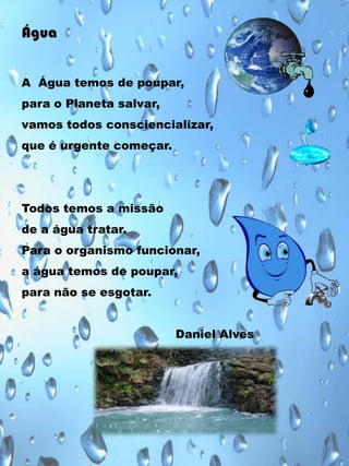 Água
A Água temos de poupar,
para o Planeta salvar,
vamos todos consciencializar,
que é urgente começar.

Todos temos a missão
de a água tratar.
Para o organismo funcionar,
a água temos de poupar,
para não se esgotar.
Daniel Alves

 