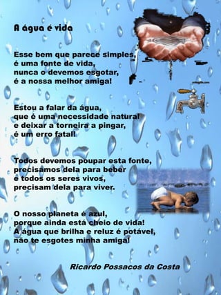 A água é vida
Esse bem que parece simples,
é uma fonte de vida,
nunca o devemos esgotar,
é a nossa melhor amiga!
Estou a falar da água,
que é uma necessidade natural
e deixar a torneira a pingar,
é um erro fatal!
Todos devemos poupar esta fonte,
precisamos dela para beber
e todos os seres vivos,
precisam dela para viver.
O nosso planeta é azul,
porque ainda está cheio de vida!
A água que brilha e reluz é potável,
não te esgotes minha amiga!

Ricardo Possacos da Costa

 