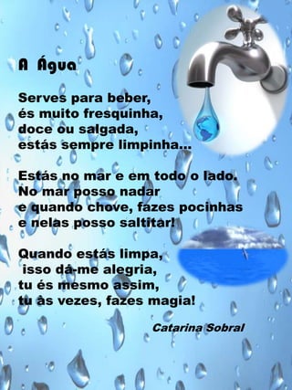 A Água
Serves para beber,
és muito fresquinha,
doce ou salgada,
estás sempre limpinha…
Estás no mar e em todo o lado.
No mar posso nadar
e quando chove, fazes pocinhas
e nelas posso saltitar!
Quando estás limpa,
isso dá-me alegria,
tu és mesmo assim,
tu às vezes, fazes magia!
Catarina Sobral

 