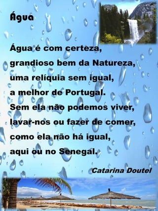 Água
Água é com certeza,
grandioso bem da Natureza,
uma relíquia sem igual,
a melhor de Portugal.
Sem ela não podemos viver,
lavar-nos ou fazer de comer,
como ela não há igual,

aqui ou no Senegal.
Catarina Doutel

 