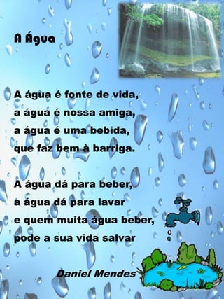 A Água

A água é fonte de vida,
a água é nossa amiga,
a água é uma bebida,
que faz bem à barriga.
A água dá para beber,
a água dá para lavar
e quem muita água beber,
pode a sua vida salvar

Daniel Mendes

 