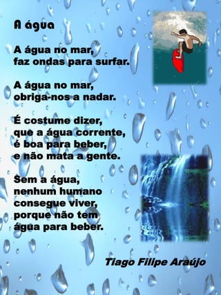 A água
A água no mar,
faz ondas para surfar.
A água no mar,
obriga-nos a nadar.
É costume dizer,
que a água corrente,
é boa para beber,
e não mata a gente.
Sem a água,
nenhum humano
consegue viver,
porque não tem
água para beber.

Tiago Filipe Araújo

 