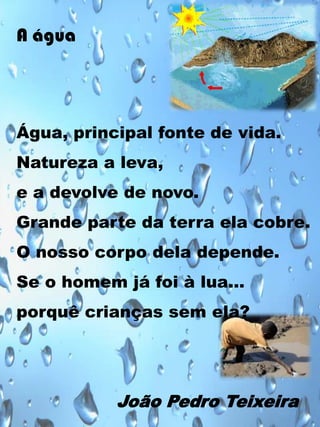 A água

Água, principal fonte de vida.
Natureza a leva,
e a devolve de novo.
Grande parte da terra ela cobre.

O nosso corpo dela depende.
Se o homem já foi à lua…
porquê crianças sem ela?

João Pedro Teixeira

 