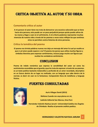 HERNANDEZ VALENTIN NAYSHA JARUMI 3
CRITICA OBJETIVA AL AUTOR Y SU OBRA
Comentario crítico al autor
A mi parecer el autor tiene nos trata de demostrar una excesiva valoración que se tiene
hacia otra persona, esto puede ser un poco perjudicial porque quizás puede salirse de
las manos y llegar a caer en el sufrimiento. A mi criterio podemos representar muchas
vivencias de nuestra vida a través de los poemas a veces estos reflejan los que sentimos
otras no permiten contra historias de otras personas.
Critica la temática del poema
El poema nos brinda palabras nuevas nos deja un mensaje del amor lo cual yo resalte es
que si ¿el amor puede esperar o no? El poema me parece que utiliza muchas figuras y
símbolos literarios para expresar sentimientos, incluso juega mucho con figuras que
ocultan los verdaderos sentimiento.
CONCLUSION
Poema de índole romántico que expresa la sensibilidad del autor así como los
sentimientos escondidos que el guarda y que los trata de expresar a través de sus poemas.
es un texto poético bastante melancólico y profundo de un amor recordado, descriptivo
en un futuro dentro de un lugar no realizado, con un lenguaje que cabe dentro de lo
normal, es decir sin caer en la fantasioso. Composición llena de metáforas y lenguaje
ficticio.
FUENTES CONSULTADAS
Auris Villegas David (2013)
Mañana Cuando me vaya piensa en mí,
1edición Editorial San Marcos, lima Perú
Hernández Valentín Nashua Jarumi –Universidad Católica los Ángeles
de Chimbote -Realiza el presente análisis poético.
 