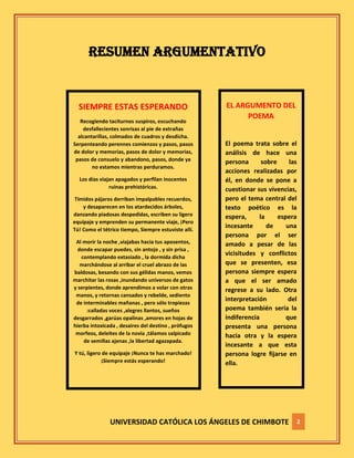 UNIVERSIDAD CATÓLICA LOS ÁNGELES DE CHIMBOTE 2
RESUMEN ARGUMENTATIVO
SIEMPRE ESTAS ESPERANDO
Recogiendo taciturnos suspiros, escuchando
desfallecientes sonrisas al pie de extrañas
alcantarillas, colmados de cuadros y desdicha.
Serpenteando perennes comienzos y pasos, pasos
de dolor y memorias, pasos de dolor y memorias,
pasos de consuelo y abandono, pasos, donde ya
no estamos mientras perduramos.
Los días viajan apagados y perfilan inocentes
ruinas prehistóricas.
Tímidos pájaros derriban impalpables recuerdos,
y desaparecen en los atardecidos árboles,
danzando piadosas despedidas, escriben su ligero
equipaje y emprenden su permanente viaje, ¡Pero
Tú! Como el tétrico tiempo, Siempre estuviste allí.
Al morir la noche ,viajabas hacia tus aposentos,
donde escapar puedes, sin antojo , y sin prisa ,
contemplando extasiado , la dormida dicha
marchándose al arribar el cruel abrazo de las
baldosas, besando con sus gélidas manos, vemos
marchitar las rosas ,inundando universos de gatos
y serpientes, donde aprendimos a volar con otras
manos, y retornas cansados y rebelde, sediento
de interminables mañanas , pero sólo tropiezas
:calladas voces ,alegres llantos, sueños
desgarrados ,garúas opalinas ,amores en hojas de
hierba intoxicada , desaires del destino , prófugos
morfeos, deleites de la novia ,tálamos salpicado
de semillas ajenas ,la libertad agazapada.
Y tú, ligero de equipaje ¡Nunca te has marchado!
¡Siempre estás esperando!
EL ARGUMENTO DEL
POEMA
El poema trata sobre el
análisis de hace una
persona sobre las
acciones realizadas por
él, en donde se pone a
cuestionar sus vivencias,
pero el tema central del
texto poético es la
espera, la espera
incesante de una
persona por el ser
amado a pesar de las
vicisitudes y conflictos
que se presenten, esa
persona siempre espera
a que el ser amado
regrese a su lado. Otra
interpretación del
poema también sería la
indiferencia que
presenta una persona
hacia otra y la espera
incesante a que esta
persona logre fijarse en
ella.
 