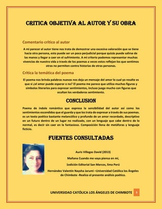 UNIVERSIDAD CATÓLICA LOS ÁNGELES DE CHIMBOTE 3
CRITICA OBJETIVA AL AUTOR Y SU OBRA
Comentario crítico al autor
A mi parecer el autor tiene nos trata de demostrar una excesiva valoración que se tiene
hacia otra persona, esto puede ser un poco perjudicial porque quizás puede salirse de
las manos y llegar a caer en el sufrimiento. A mi criterio podemos representar muchas
vivencias de nuestra vida a través de los poemas a veces estos reflejan los que sentimos
otras no permiten contra historias de otras personas.
Critica la temática del poema
El poema nos brinda palabras nuevas nos deja un mensaje del amor lo cual yo resalte es
que si ¿el amor puede esperar o no? El poema me parece que utiliza muchas figuras y
símbolos literarios para expresar sentimientos, incluso juega mucho con figuras que
ocultan los verdaderos sentimiento.
CONCLUSION
Poema de índole romántico que expresa la sensibilidad del autor así como los
sentimientos escondidos que el guarda y que los trata de expresar a través de sus poemas.
es un texto poético bastante melancólico y profundo de un amor recordado, descriptivo
en un futuro dentro de un lugar no realizado, con un lenguaje que cabe dentro de lo
normal, es decir sin caer en la fantasioso. Composición llena de metáforas y lenguaje
ficticio.
FUENTES CONSULTADAS
Auris Villegas David (2013)
Mañana Cuando me vaya piensa en mí,
1edición Editorial San Marcos, lima Perú
Hernández Valentín Naysha Jarumi –Universidad Católica los Ángeles
de Chimbote -Realiza el presente análisis poético.
 