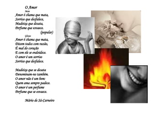 O Amor Mote Amor é chama que mata, Sorriso que desfalece, Madeixa que desata, Perfume que esvaece.  (popular) Glosas Amor é chama que mata, Dizem todos com razão, É mal do coração E com ele se endoidece. O amor é um sorriso Sorriso que desfalece. Madeixa que se desata Denominam-no também. O amor não é um bem: Quem ama sempre padece. O amor é um perfume Perfume que se esvaece. Mário de Sá-Carneiro  