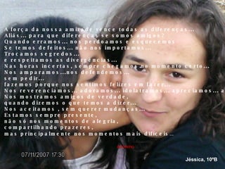 A força da nossa amizade vence todas as diferenças... Aliás... para que diferenças se somos amigos? Quando erramos... nos perdoamos e esquecemos Se temos defeitos... não nos importamos... Trocamos segredos...  e respeitamos as divergências... Nas horas incertas, sempre chegamos no momento certo... Nos amparamos...nos defendemos... sem pedir... fazemos porque nos sentimos felizes em fazer... Nos reverenciamos... adoramos... idolatramos... apreciamos... admiramos. Nos mostramos amigos de verdade, quando dizemos o que temos a dizer... Nos aceitamos , sem querer mudanças... Estamos sempre presente, não só nos momentos de alegria, compartilhando prazeres, mas principalmente nos momentos mais difíceis ... Anónimo Jéssica, 10ºB 