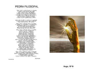 PEDRA FILOSOFAL Eles não sabem que o sonho é uma constante da vida tão concreta e definida como outra coisa qualquer, como esta pedra cinzenta em que me sento e descanso, como este ribeiro manso, em serenos sobressaltos como estes pinheiros altos que em verde e ouro se agitam como estas aves que gritam em bebedeiras de azul. Eles não sabem que o sonho é vinho, é espuma. é fermento, bichinho alacre e sedento. de focinho pontiagudo, que fossa através de tudo num perpétuo movimento. Eles não sabem que o sonho é tela, é cor, é pincel, base, fuste, capitel. arco em ogiva, vitral, pináculo de catedral, contraponto, sinfonia, máscara grega, magia, que é retorta de alquimista, mapa do mundo distante, rosa dos ventos, Infante, caravela quinhentista, que é Cabo da Boa Esperança, ouro, canela, marfim, florete de espadachim, bastidor, passo de dança., Colombina e Arlequim, passarola voadora, para-raios, locomotiva, barco de proa festiva, alto-forno, geradora, cisão do átomo, radar, ultra som televisão desembarque em foguetão na superfície lunar. Eles não sabem, nem sonham, que o sonho comanda a vida. Que sempre que um homem sonha o mundo pula e avança como bola colorida entre a mãos de uma criança. António Gedeão Hugo, 10º B 