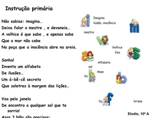 Instrução primária Não sabias: imagina… Deixa falar o mestre , e devaneia… A velhice é que sabe , e apenas sabe  Que o mar não cabe  Na poça que a inocência abre na areia. Sonha! Inventa um alfabeto De ilusões… Um á-bê-cê secreto Que soletres à margem das lições… Voa pela janela De encontro a qualquer sol que te sorria! Asas ? Não são precisas: Vais ao colo das brisas , Miguel Torga  Imagina  ilusão, inocência  mestre Velhice  Voa Alfabeto  sol Asas  Sonha lição  brisas  fantasia Elodie, 10º A 