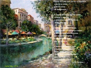 Entrei no Café com um rio na algibeira e pu-lo no chão, a vê-lo correr da imaginação… A seguir tirei do bolso do colete nuvens e estrelas e estendi um tapete de flores a concebê-las Depois, encostado à mesa, tirei da boca um pássaro a cantar e enfeitei com ele a Natureza das árvores em torno a cheirarem ao luar que eu imagino  E agora aqui estou a ouvir A melodia sem contorno Deste acaso de existir Onde só procuro a Beleza para me iludir dum destino J. G. Ferreira Carla Vaz, 12º A 