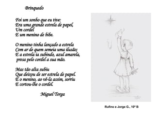 Brinquedo Foi um sonho que eu tive: Era uma grande estrela de papel, Um cordel  E um menino de bibe. O menino tinha lançado a estrela Com ar de quem semeia uma ilusão;  E a estrela ia subindo, azul amarela,   presa pelo cordel a sua mão.  Mas tão alta subiu Que deixou de ser estrela de papel.  E o menino, ao vê-la assim, sorriu E cortou-lhe o cordel.  Miguel Torga Rufino e Jorge G., 10º B 