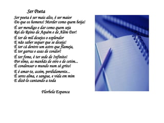     Ser Poeta     Ser poeta é ser mais alto, é ser maior   Do que os homens! Morder como quem beija!    É ser mendigo e dar como quem seja   Rei do Reino de Aquém e de Além Dor!    É ter de mil desejos o esplendor   E não saber sequer que se deseja!   É ter cá dentro um astro que flameja,   É ter garras e asas de condor!    É ter fome, é ter sede de Infinito!   Por elmo, as manhãs de oiro e de cetim...   É condensar o mundo num só grito!    E é amar-te, assim, perdidamente...   É seres alma, e sangue, e vida em mim   E dizê-lo cantando a toda  Florbela Espanca 