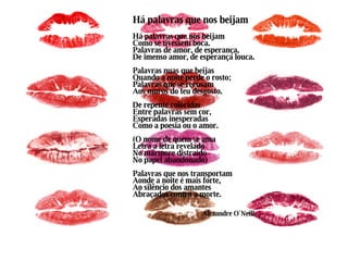 Há palavras que nos beijam Há palavras que nos beijam Como se tivessem boca. Palavras de amor, de esperança, De imenso amor, de esperança louca. Palavras nuas que beijas Quando a noite perde o rosto; Palavras que se recusam Aos muros do teu desgosto. De repente coloridas Entre palavras sem cor, Esperadas inesperadas Como a poesia ou o amor. (O nome de quem se ama Letra a letra revelado No mármore distraído No papel abandonado) Palavras que nos transportam Aonde a noite é mais forte, Ao silêncio dos amantes Abraçados contra a morte. Alexandre O´Neill 