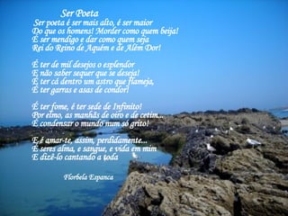 Ser Poeta     Ser poeta é ser mais alto, é ser maior    Do que os homens! Morder como quem beija!  É ser mendigo e dar como quem seja    Rei do Reino de Aquém e de Além Dor!  É ter de mil desejos o esplendor    E não saber sequer que se deseja!    É ter cá dentro um astro que flameja,    É ter garras e asas de condor!  É ter fome, é ter sede de Infinito!    Por elmo, as manhãs de oiro e de cetim...    É condensar o mundo num só grito!  E é amar-te, assim, perdidamente...    É seres alma, e sangue, e vida em mim    E dizê-lo cantando a toda  Florbela Espanca 