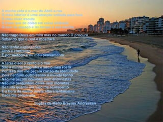 A minha vida é o mar de Abril a rua  O meu interior é uma atenção voltada para fora  O meu viver escuta A frase que de coisa em coisa silabada Grava no espaço e no tempo a sua escrita  Não trago Deus em mim mas no mundo O procuro  Sabendo que o real o mostrará Não tenho explicações  Olho e confronto E por método é nu meu pensamento  A terra o sol o vento e o mar  São a minha biografia e são o meu rosto  Por isso não me peçam cartão de identidade  Pois nenhum outro senão o mundo tenho  Não me peçam opiniões nem entrevistas  Não me perguntem datas nem moradas  De tudo quanto me vejo me acrescento  E a hora da minha morte aflora lentamente  Cada dia preparada  Sophia de Mello Breyner Andressen 
