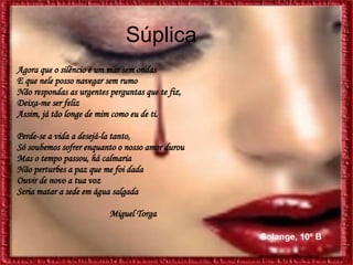 Súplica  Agora que o silêncio é um mar sem ondas E que nele posso navegar sem rumo  Não respondas as urgentes perguntas que te fiz,   Deixa-me ser feliz  Assim, já tão longe de mim como eu de ti. Perde-se a vida a desejá-la tanto, Só soubemos sofrer enquanto o nosso amor durou  Mas o tempo passou, há calmaria  Não perturbes a paz que me foi dada  Ouvir de novo a tua voz  Seria matar a sede em água salgada Miguel Torga Solange, 10º B 