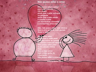Não posso adiar o amor Não posso adiar o amor  para outro século não posso ainda que o grito sufoque na garganta ainda que o ódio estale e crepite e arda sol montanhas cinzentas e montanhas cinzentas Não, não posso adiar este abraço Que é uma arma de dois gumes Amor e ódio Não posso adiar Ainda que a noite pese  Séculos sobre as costas E a aurora indecisa demore, Não posso adiar para Outro século minha Vida Nem o meu amor Nem o meu grito de  Libertação Não posso adiar o coração António Ramos Rosa 