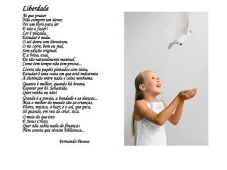 Liberdade  Ai que prazer  Não cumprir um dever,  Ter um livro para ler  E não o fazer!  Ler é maçada,  Estudar é nada.  O sol doira sem literatura.  O rio corre, bem ou mal,  Sem edição original.  E a brisa, essa,  De tão naturalmente matinal,  Como tem tempo não tem pressa...  Livros são papéis pintados com tinta.  Estudar é uma coisa em que está indistinta  A distinção entre nada e coisa nenhuma.  Quanto é melhor, quando há bruma,  Esperar por D. Sebastião,  Quer venha ou não!  Grande é a poesia, a bondade e as danças...  Mas o melhor do mundo são as crianças,  Flores, música, o luar, e o sol, que peca,  Só quando, em vez de criar, seca.  O mais do que isto  É Jesus Cristo,  Quer não sabia nada de finanças  Nem consta que tivesse biblioteca...  Fernando Pessoa  