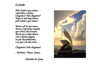 O Sonho Pelo Sonho é que vamos, comovidos e mudos. Chegamos? Não chegamos? Haja ou não haja frutos, pelo Sonho é que vamos. Basta a fé no que temos. Basta a esperança naquilo que talvez não teremos. Basta que a alma demos, com a mesma alegria, ao que desconhecemos e ao que é do dia-a-dia. Chegamos? Não chegamos? - Partimos. Vamos. Somos. Sebastião da Gama 