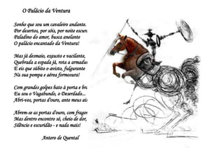O Palácio da Ventura Sonho que sou um cavaleiro andante. Por desertos, por sóis, por noite escura, Paladino do amor, busca anelante O palácio encantado da Ventura! Mas já desmaio, exausto e vacilante, Quebrada a espada já, rota a armadura... E eis que súbito o avisto, fulgurante Na sua pompa e aérea formosura! Com grandes golpes bato à porta e brado: Eu sou o Vagabundo, o Deserdado... Abri-vos, portas d'ouro, ante meus ais! Abrem-se as portas d'ouro, com fragor... Mas dentro encontro só, cheio de dor, Silêncio e escuridão - e nada mais!  Antero de Quental 