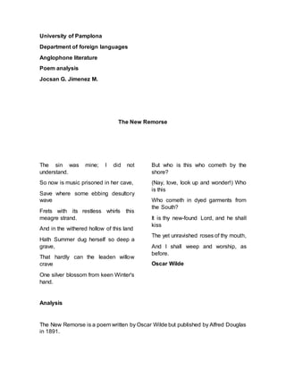 University of Pamplona
Department of foreign languages
Anglophone literature
Poem analysis
Jocsan G. Jimenez M.
The New Remorse
The sin was mine; I did not
understand.
So now is music prisoned in her cave,
Save where some ebbing desultory
wave
Frets with its restless whirls this
meagre strand.
And in the withered hollow of this land
Hath Summer dug herself so deep a
grave,
That hardly can the leaden willow
crave
One silver blossom from keen Winter's
hand.
But who is this who cometh by the
shore?
(Nay, love, look up and wonder!) Who
is this
Who cometh in dyed garments from
the South?
It is thy new-found Lord, and he shall
kiss
The yet unravished roses of thy mouth,
And I shall weep and worship, as
before.
Oscar Wilde
Analysis
The New Remorse is a poem written by Oscar Wilde but published by Alfred Douglas
in 1891.
 