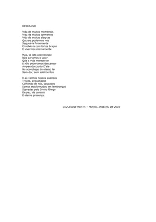 DESCANSO

Vida de muitos momentos
Vida de muitos tormentos
Vida de muitas alegrias
Quizera podermos nós
Segurá-la firmemente
Envolvê-la com fortes braços
E vivermos eternamente

Mas, se isto acontecesse
Não dariamos o valor
Que a vida merece ter
E não poderiamos descansar
Amparados junto D'ele
No aconchego do eterno lar
Sem dor, sem sofrimentos

E ao vermos nossos queridos
Tristes, angustiados
Colhendo de nós, saudades
Somos trasformados em lembranças
Sopradas pelo Divino fôlego
De paz, de consolo
E eterna presença.



                               JAQUELINE MURTA – PORTO, JANEIRO DE 2010
 
