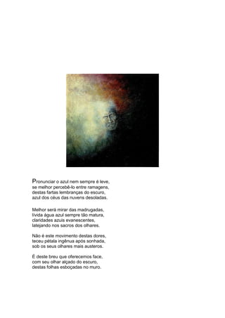 Pronunciar o azul nem sempre é leve,
se melhor percebê-lo entre ramagens,
destas fartas lembranças do escuro,
azul dos céus das nuvens desoladas.

Melhor será mirar das madrugadas,
lívida água azul sempre tão matura,
claridades azuis evanescentes,
latejando nos sacros dos olhares.

Não é este movimento destas dores,
teceu pétala ingênua após sonhada,
sob os seus olhares mais austeros.

É deste breu que oferecemos face,
com seu olhar alçado do escuro,
destas folhas esboçadas no muro.
 