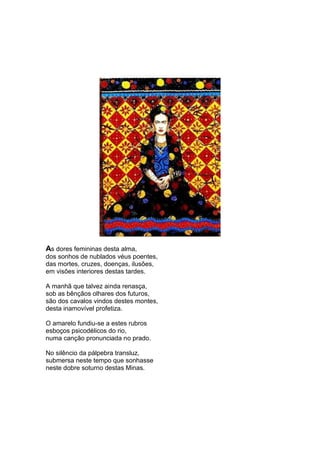 As dores femininas desta alma,
dos sonhos de nublados véus poentes,
das mortes, cruzes, doenças, ilusões,
em visões interiores destas tardes.

A manhã que talvez ainda renasça,
sob as bênçãos olhares dos futuros,
são dos cavalos vindos destes montes,
desta inamovível profetiza.

O amarelo fundiu-se a estes rubros
esboços psicodélicos do rio,
numa canção pronunciada no prado.

No silêncio da pálpebra transluz,
submersa neste tempo que sonhasse
neste dobre soturno destas Minas.
 