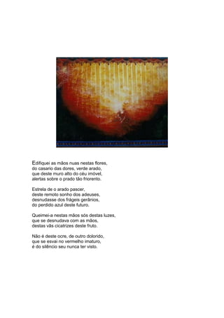 Edifiquei as mãos nuas nestas flores,
do casario das dores, verde arado,
que deste muro alto do céu imóvel,
alertas sobre o prado tão friorento.

Estrela de o arado pascer,
deste remoto sonho dos adeuses,
desnudasse dos frágeis gerânios,
do perdido azul deste futuro.

Queimei-a nestas mãos sós destas luzes,
que se desnudava com as mãos,
destas vãs cicatrizes deste fruto.

Não é deste ocre, de outro dolorido,
que se esvai no vermelho imaturo,
é do silêncio seu nunca ter visto.
 