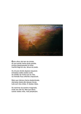 Outro olhar não tem de olvidar,
do que senão inerte ainda assiste,
porque desamparada há olhar,
manhã frágil do céu, tênue do prado.

As chuvas donde alçasse esquecer,
enlutados estão arados sorte,
da solidão da morte que do mito,
na imersão ficou olhando crepúsculo.

Mais que intensa chama deslembrada,
clamasse deste alto dessas trevas,
tudo sorri dos chãos. E destas mãos.

Se reanimar da sombra imaginada,
onde ave não há. Mas que eleva,
outras visões virão, mas perpetuam.
 