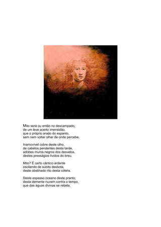 Mito será ou então no descampado,
de um leve acerto imensidão,
que o próprio arado do espanto,
sem nem voltar olhar de onde percebe.

Inamovível cobre deste olho,
de cabelos pendentes desta tarde,
adobes muros negros dos desvelos,
destes presságios lívidos do breu.

Mito? É certo cântico ardente
oscilando de súbito desbota,
deste obstinado rito desta cólera.

Deste espesso oceano deste pranto,
desta demente nuvem contra o tempo,
que das águas divinas se rebela.
 