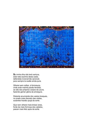 Se minha ilha não terá ventura,
está nela sozinha desta casta,
defendida invisível tão sensível,
para sempre te exalte ainda pura.

Olharei sem colher, à formosura,
onde arde manhã paixão fendida,
se são dos próprios corpos da usura,
fazendo gemer glória da amargura.

Distante anunciarás dos vastos bosques,
no prado mais discreto das visões,
ausentes ficarão quiçá da sorte.

Que nem olharei mais brisas raras,
fonte da mais formosa dos cabelos,
pascer mais feliz após da sorte.
 
