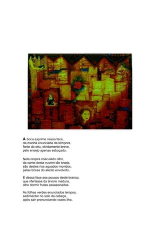A boca exprime nessa face,
da manhã enunciada da têmpora,
fonte do céu, olvidamente breve,
pelo ensejo apenas esboçado.

Nela respira imaculado olho,
da carne desta nuvem tão brada,
são destes rios aguados movidos,
pelas brisas do alento envolvido.

É dessa face aos poucos deste branco,
que ofertasse da árvore madura,
olho dormir frutas assassinadas.

As folhas verdes enunciados tempos,
sedimentar no solo da cabeça,
após sair pronunciando vozes ilha.
 