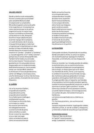 SALUDO LONCCO
Desde unbellorincónarequipeño,
he veni'uinvita'uporlacuriosidad
para saludarte BlancaCiudad
envísperasde tu cumpleaños.
Mi sombrerogasta'u y ternode paño
lohe ccapicha'uen mi viejabarrica;
como soyLoncco que no se achica,
engomina'uycon mi mejortraje,
he veni'ua rendirte mi homenaje;
a tirar prosa entu día, Arequipa.
Ensillé mi mejorcaballode paso
al primerrepique de lacampana,
un ccachi de tosta'u de mi ancana;
mi quipollenopa'gozar a todo lazo
y la guitarrapa' empeñarlaporun caso;
aunque nohaya entradade ccapo,
tomaré dianacon el mejorhuacto;
estaré enla "joroba","jorobita"y"jorobete",
y, si puedoaguantar,enel "andá y volvete";
porque soyun Loncco Arequipeñonato.
Tambiénte he traidouna ceronada
de mismás mejores"lonccosversos",
guardarlosenmisarqueadostercios;
desgranadosconmi modestatonada,
dedicártelosquieroati,tierraamada;
tomar con nuestroMisti caballero
la chichacon el Tuturutopendenciero;
cantar con Melgar y losCerpay Llosa,
una florde texaopa' la chica máshermosa,
y, para ustedes,el corazónde este Loncco
Chacarero.
EL GAÑÁN
¡Ya se ha muertoel Gañán!,
se quedósoloel patrón,
se quedósolala yunta,
se quedósoloel canchón.
Ya no habrá quienmadrugue;
estábalandola yunta,
no le trayensu terciode chala,
no le trayensu ración.
No viene el caminarlento,
ese obligadotormento
se está muriendode pena,
cómo extrañaa su aijón.
Se van a secar las coyundas,
se va a rajar ese yugo;
cómo se oxidaráese apero
cómo se resecaráel barsón
Nadie consuelaalayunta,
no se levantadel suelo,
estáperdiendoel resuello
de tanto mirar al pantión.
Quiénharáese barbecho,
ni ese surqueoderecho;
cómo harán ese melgueo,
quiénrecibiralaración.
Quiénordenaráese muyuri,
quiénlaschullassacará;
no desensurainaránlaambona,
se acabó el mejorpeón.
Se acabó el loncco huesudo,
el lonccode duroscallos;
aquél que doblególatierra
hoydescansaen el pantión.
LA PICANTERÍA
Cómopoderolvidarte, Picanteríade mispueblos,
donde sonccabala chicha,la usmao la sayana,
con el picante jayari pa' apaciguarla mañana;
mascando unchinchucho,conese chaqque de
nabos.
Cómono recordar tus tiznadasparedesde adobe;
tu techode tijera,con succechinchallorona;
tus claraboyaspintadasporesapailaglotona,
tras la tinaja,unchasca para que note roben.
Tus chombasde chicha, llenas ycon espuma,
la candelaenlacconcha consumiendounaraja;
dos maillanassudorosaspeleandoenlatinaja,
sacandola últimagota al anchi de la seisuna.
Tu alegre pendónrojo,enlapuerta nos llamaba;
la humaredaenlachimineaderramabael apetito,
cuandola conejase quejabadel cututocon un grito,
mientrasel carcoso"gato cconchero"miraba
Cómovoy a olvidaral huincojalandoel cconcho,
y cuandosoplanla teqque,conesalargapucuna;
a la cuchara de palo,meniandoel locropa'la
hambruna;
y al Loncco enccapichadoconsu chalinaysu
poncho.
Y la hermosapicantera, con sustrenza mal
peinada,
siempre carajiandomientras lagotagorda sudaba,
silbandosutriste,al sonde subatán y chaqquena,
y moliendosullatande anauchospa'la picantiada.
SentimientosLonccos
¡”Güenos”días nosdé Dios!
mi “güeña” mozaArequipa…
vengo“ccatatando” misversos,
 