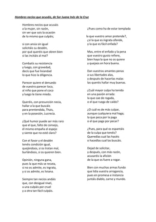 Hombres necios que acusáis, de Sor Juana Inés de la Cruz
Hombres necios que acusáis
a la mujer, sin razón,
sin ver que sois la ocasión
de lo mismo que culpáis;
si con ansia sin igual
solicitáis su desdén,
por qué queréis que obren bien
si las incitáis al mal?
Combatís su resistencia
y luego, con gravedad,
decís que fue liviandad
lo que hizo la diligencia.
Parecer quiere el denuedo
de vuestro parecer loco,
al niño que pone el coco
y luego le tiene miedo.
Queréis, con presunción necia,
hallar a la que buscáis
para prentendida, Thais,
y en la posesión, Lucrecia.
¿Qué humor puede ser más raro
que el que, falto de consejo,
él mismo empaña el espejo
y siente que no esté claro?
Con el favor y el desdén
tenéis condición igual,
quejándoos, si os tratan mal,
burlándoos, si os quieren bien.
Opinión, ninguna gana,
pues la que más se recata,
si no os admite, es ingrata,
y si os admite, es liviana.
Siempre tan necios andáis
que, con desigual nivel,
a una culpáis por cruel
y a otra tan fácil culpáis.
¿Pues como ha de estar templada
la que vuestro amor pretende?,
¿si la que es ingrata ofende,
y la que es fácil enfada?
Mas, entre el enfado y la pena
que vuestro gusto refiere,
bien haya la que no os quiere
y quejaos en hora buena.
Dan vuestras amantes penas
a sus libertades alas,
y después de hacerlas malas
las queréis hallar muy buenas.
¿Cuál mayor culpa ha tenido
en una pasión errada:
la que cae de rogada,
o el que ruega de caído?
¿O cuál es de más culpar,
aunque cualquiera mal haga;
la que peca por la paga
o el que paga por pecar?
¿Pues, para qué os espantáis
de la culpa que tenéis?
Queredlas cual las hacéis
o hacedlas cual las buscáis.
Dejad de solicitar,
y después, con más razón,
acusaréis la afición
de la que os fuere a rogar.
Bien con muchas armas fundo
que lidia vuestra arrogancia,
pues en promesa e instancia
juntáis diablo, carne y mundo.
 